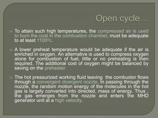 

To attain such high temperatures, the compressed air is used
to burn the coal in the combustion chamber, must be adequate
to at least 11000c.



A lower preheat temperature would be adequate if the air is
enriched in oxygen. An alternative is used to compress oxygen
alone for combustion of fuel, little or no preheating is then
required. The additional cost of oxygen might be balanced by
saving on the preheater.



The hot pressurized working fluid leaving the combustor flows
through a convergent divergent nozzle. In passing through the
nozzle, the random motion energy of the molecules in the hot
gas is largely converted into directed, mass of energy. Thus ,
the gas emerges from the nozzle and enters the MHD
generator unit at a high velocity.

 