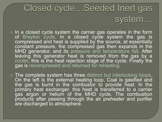 

In a closed cycle system the carrier gas operates in the form
of Brayton cycle. In a closed cycle system the gas is
compressed and heat is supplied by the source, at essentially
constant pressure, the compressed gas then expands in the
MHD generator, and its pressure and temperature fall. After
leaving this generator heat is removed from the gas by a
cooler, this is the heat rejection stage of the cycle. Finally the
gas is recompressed and returned for reheating.



The complete system has three distinct but interlocking loops.
On the left is the external heating loop. Coal is gasified and
the gas is burnt in the combustor to provide heat. In the
primary heat exchanger, this heat is transferred to a carrier
gas argon or helium of the MHD cycle. The combustion
products after passing through the air preheater and purifier
are discharged to atmosphere.

 