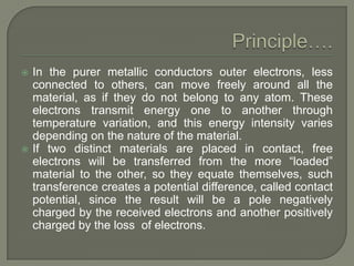 



In the purer metallic conductors outer electrons, less
connected to others, can move freely around all the
material, as if they do not belong to any atom. These
electrons transmit energy one to another through
temperature variation, and this energy intensity varies
depending on the nature of the material.
If two distinct materials are placed in contact, free
electrons will be transferred from the more “loaded”
material to the other, so they equate themselves, such
transference creates a potential difference, called contact
potential, since the result will be a pole negatively
charged by the received electrons and another positively
charged by the loss of electrons.

 