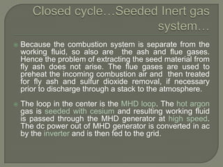 

Because the combustion system is separate from the
working fluid, so also are the ash and flue gases.
Hence the problem of extracting the seed material from
fly ash does not arise. The flue gases are used to
preheat the incoming combustion air and then treated
for fly ash and sulfur dioxide removal, if necessary
prior to discharge through a stack to the atmosphere.



The loop in the center is the MHD loop. The hot argon
gas is seeded with cesium and resulting working fluid
is passed through the MHD generator at high speed.
The dc power out of MHD generator is converted in ac
by the inverter and is then fed to the grid.

 