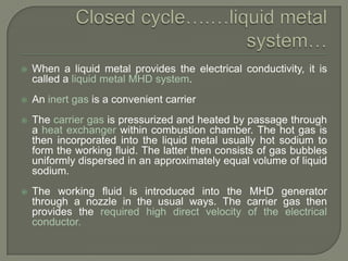 

When a liquid metal provides the electrical conductivity, it is
called a liquid metal MHD system.



An inert gas is a convenient carrier



The carrier gas is pressurized and heated by passage through
a heat exchanger within combustion chamber. The hot gas is
then incorporated into the liquid metal usually hot sodium to
form the working fluid. The latter then consists of gas bubbles
uniformly dispersed in an approximately equal volume of liquid
sodium.



The working fluid is introduced into the MHD generator
through a nozzle in the usual ways. The carrier gas then
provides the required high direct velocity of the electrical
conductor.

 