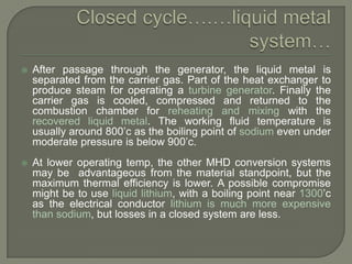 

After passage through the generator, the liquid metal is
separated from the carrier gas. Part of the heat exchanger to
produce steam for operating a turbine generator. Finally the
carrier gas is cooled, compressed and returned to the
combustion chamber for reheating and mixing with the
recovered liquid metal. The working fluid temperature is
usually around 800‟c as the boiling point of sodium even under
moderate pressure is below 900‟c.



At lower operating temp, the other MHD conversion systems
may be advantageous from the material standpoint, but the
maximum thermal efficiency is lower. A possible compromise
might be to use liquid lithium, with a boiling point near 1300‟c
as the electrical conductor lithium is much more expensive
than sodium, but losses in a closed system are less.

 