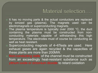 







It has no moving parts & the actual conductors are replaced
by ionized gas (plasma). The magnets used can be
electromagnets or superconducting magnets.
The plasma temperature is typically over 2000 °C, the duct
containing the plasma must be constructed from nonconducting materials capable of withstanding this high
temperature. The electrodes must of course be conducting as
well as heat resistant.

Superconducting magnets of 4~6Tesla are used. Here
exhaust gases are again recycled & the capacities of
these plants are more than 200MW.
Non-conducting walls of the channel must be constructed
from an exceedingly heat-resistant substance such as
yttrium oxide or zirconium dioxide to retard oxidation

 