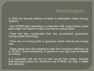 

In MHD the thermal pollution of water is eliminated. (Clean Energy
System)



Use of MHD plant operating in conjunction with a gas turbine power
plant might not require to reject any heat to cooling water.



These are less complicated than the conventional generators,
having simple technology.



There are no moving parts in generator which reduces the energy
loss.



These plants have the potential to raise the conversion efficiency up
to 55-60%. Since conductivity of plasma is very high (can be treated
as infinity).



It is applicable with all kind of heat source like nuclear, thermal,
thermonuclear plants etc. Extensive use of MHD can help in better
fuel utilization.

 