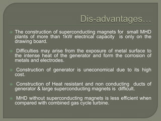 

The construction of superconducting magnets for small MHD
plants of more than 1kW electrical capacity is only on the
drawing board.



Difficulties may arise from the exposure of metal surface to
the intense heat of the generator and form the corrosion of
metals and electrodes.



Construction of generator is uneconomical due to its high
cost.



Construction of Heat resistant and non conducting ducts of
generator & large superconducting magnets is difficult.



MHD without superconducting magnets is less efficient when
compared with combined gas cycle turbine.

 