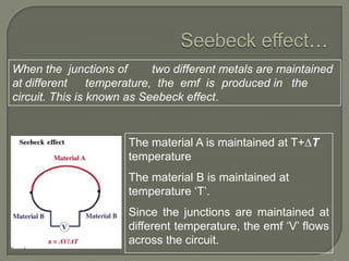 When the junctions of
two different metals are maintained
at different
temperature, the emf is produced in the
circuit. This is known as Seebeck effect.

The material A is maintained at T+∆T
temperature
The material B is maintained at
temperature „T‟.
Since the junctions are maintained at
different temperature, the emf „V‟ flows
across the circuit.

 
