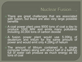 

There are great challenges that are associated
with fusion, but there are also very large possible
benefits



A coal power plant uses 9000 tons of coal a day to
produce 1000 MW and emits many pollutants
including 30,000 tons of carbon dioxide



A fusion power plant would use 5.35Kg of
deuterium and tritium for the same amount of
power and would emit only 4.28Kg of helium



The amount of lithium contained in a single
computer battery along with about half of a bathtub
full of water can produce as much energy as 40
tons of coal

 