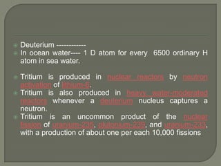 








Deuterium -----------In ocean water---- 1 D atom for every 6500 ordinary H
atom in sea water.
Tritium is produced in nuclear reactors by neutron
activation of lithium-6.
Tritium is also produced in heavy water-moderated
reactors whenever a deuterium nucleus captures a
neutron.
Tritium is an uncommon product of the nuclear
fission of uranium-235, plutonium-239, and uranium-233,
with a production of about one per each 10,000 fissions

 