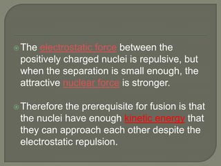  The

electrostatic force between the
positively charged nuclei is repulsive, but
when the separation is small enough, the
attractive nuclear force is stronger.

 Therefore

the prerequisite for fusion is that
the nuclei have enough kinetic energy that
they can approach each other despite the
electrostatic repulsion.

 