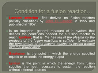 

Lawson criterion, first derived on fusion reactors
(initially classified) by John D. Lawson in 1955 and
published in 1957.



Is an important general measure of a system that
defines the conditions needed for a fusion reactor to
reach ignition, that is, the heating of the plasma by the
products of the fusion reactions is sufficient to maintain
the temperature of the plasma against all losses without
external power input.



Breakeven is the point in which the energy supplied
equals or exceeds the energy output



Ignition is the point in which the energy from fusion
supplies the heat necessary to sustain the reaction
without external sources

 