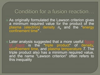 

As originally formulated the Lawson criterion gives
a minimum required value for the product of the
plasma (electron) density ne and the "energy
confinement time" .



Later analysis suggested that a more useful figure
of merit is the "triple product" of density,
confinement time, and plasma temperature T. The
triple product also has a minimum required value,
and the name "Lawson criterion" often refers to
this inequality

 