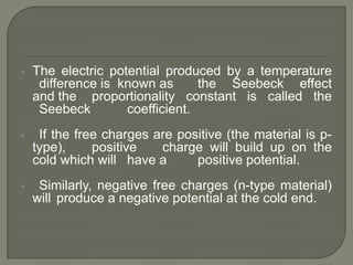 •

The electric potential produced by a temperature
difference is known as
the Seebeck effect
and the proportionality constant is called the
Seebeck
coefficient.

•

If the free charges are positive (the material is ptype),
positive
charge will build up on the
cold which will have a
positive potential.

•

Similarly, negative free charges (n-type material)
will produce a negative potential at the cold end.

 