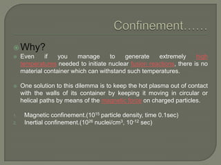  Why?


Even
if
you
manage
to
generate
extremely
high
temperatures needed to initiate nuclear fusion reactions, there is no
material container which can withstand such temperatures.



One solution to this dilemma is to keep the hot plasma out of contact
with the walls of its container by keeping it moving in circular or
helical paths by means of the magnetic force on charged particles.

1.
2.

Magnetic confinement.(1015 particle density, time 0.1sec)
Inertial confinement.(1026 nuclei/cm3, 10-12 sec)

 