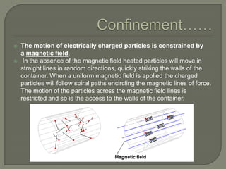 


The motion of electrically charged particles is constrained by
a magnetic field.
In the absence of the magnetic field heated particles will move in
straight lines in random directions, quickly striking the walls of the
container. When a uniform magnetic field is applied the charged
particles will follow spiral paths encircling the magnetic lines of force.
The motion of the particles across the magnetic field lines is
restricted and so is the access to the walls of the container.

 