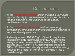 

In the inertial confinement fusion method a very large
plasma density (more than twenty times the density of
lead) is attained at the expense of the energy
confinement time.



In the magnetic confinement method an energy
confinement time longer than one second is attained in
very low density plasmas.



A density of solid D-T (0.2 g/cm³) would require an
implausibly large laser pulse energy. Assuming the
energy required scales with the mass of the fusion
plasma (Elaser ~ ρR3 ~ ρ−2), compressing the fuel to
103 or 104 times solid density would reduce the energy
required by a factor of 106 or 108, bringing it into a
realistic range.

 