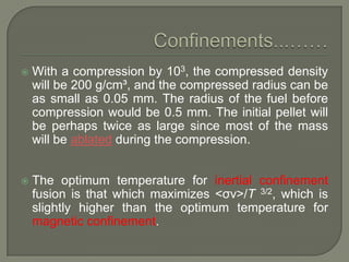 

With a compression by 103, the compressed density
will be 200 g/cm³, and the compressed radius can be
as small as 0.05 mm. The radius of the fuel before
compression would be 0.5 mm. The initial pellet will
be perhaps twice as large since most of the mass
will be ablated during the compression.



The optimum temperature for inertial confinement
fusion is that which maximizes <σv>/T 3/2, which is
slightly higher than the optimum temperature for
magnetic confinement.

 