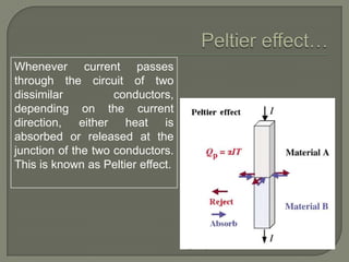 Whenever current passes
through the circuit of two
dissimilar
conductors,
depending on the current
direction, either heat is
absorbed or released at the
junction of the two conductors.
This is known as Peltier effect.

 