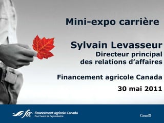Mini-expo carrière   Sylvain Levasseur Directeur principal des relations d’affaires Financement agricole Canada 30 mai 2011 