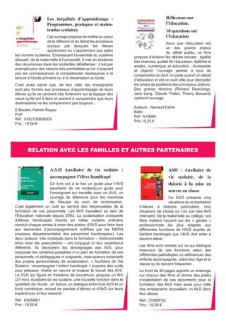 ASH : Auxiliaire de 
vie scolaire, de la 
théorie à la mise en 
oeuvre en classe 
Ce DVD présente cinq 
situations de scolarisation 
d’élèves à besoins particuliers, cinq 
situations de classe où l’on voit des AVS 
intervenir. De la maternelle au collège, ces 
films mettent l’accent sur les « gestes » 
professionnels les plus adaptés aux 
différentes fonctions de l’AVS auprès de 
l’enfant handicapé que l’AVS doit aider à 
devenir élève. 
Les films sont centrés sur ce qui distingue 
l’exercice de ces fonctions selon des 
différentes pathologies ou déficiences des 
enfants accompagnés, selon leur âge et la 
classe qu’ils doivent fréquenter. 
Le livret de 40 pages apporte un éclairage 
sur chacun des films et donne des pistes 
d’exploitation de ces documents pour la 
formation des AVS mais aussi pour celle 
des enseignants accueillant un AVS dans 
leur classe. 
Réf : 31000F03 
Prix : 19,00 € 
Les inégalités d’apprentissage - 
Programmes, pratiques et malen-tendus 
scolaires 
Cet ouvrage propose de mettre au coeur 
de la réflexion et du débat les processus 
sociaux par lesquels les élèves 
apprennent ou n’apprennent pas selon 
les normes scolaires. Embrassant l’ensemble du système 
éducatif, de la maternelle à l’université, il met en évidence 
des récurrences dans les scolarités défaillantes : c’est par 
exemple pour des raisons très semblables qu’on n’acquiert 
pas les connaissances et compétences nécessaires à la 
lecture à l’école primaire ou à la dissertation au lycée. 
C’est aussi parce que, de leur côté, les enseignants 
sont peu formés aux processus d’apprentissage de leurs 
élèves qu’ils se centrent très fortement sur la logique des 
cours qu’ils ont à faire et peinent à comprendre que leurs 
destinataires ne les comprennent pas toujours... 
E.Bautier, Patrick Rayou 
PUF 
Réf : 9782130608509 
Prix : 19,50 € 
Réflexions sur 
l’éducation. 
10 questions sur 
l’Education 
Alors que l’éducation est 
un des grands enjeux 
du débat public, ce livre 
propose d’éclairer les débats actuels : égalité 
des chances, qualité de l’éducation, diplôme et 
emploi, numérique et éducation…Accessible 
et objectif, l’ouvrage permet à tous de 
comprendre ce dont on parle quand on débat 
d’éducation et est un outil utile pour décrypter 
les prises de positions des principaux acteurs. 
Des grands témoins (Richard Descoings, 
Jack Lang, Claude Thélot, Thierry Bossard) 
cadrent l’ouvrage. 
Auteurs : Renaud Fabre 
Belin 
Réf :%18684 
Prix 15,25 € 
RELATION AVEC LES FAMILLES ET AUTRES PARTENAIRES 
A.S.H Auxiliaire de vie scolaire : 
accompagner l’élève handicapé 
Ce livre est à la fois un guide pour l’AVS 
(auxiliaire de vie scolaire),un guide pour 
l’enseignant qui travaille avec un AVS, un 
ouvrage de référence pour les membres 
de l’équipe de suivi de scolarisation. 
C’est également un outil au service des responsables de la 
formation de ces personnels. Les AVS travaillent au sein de 
l’Éducation nationale depuis 2003. La scolarisation croissante 
d’élèves handicapés inscrits en milieu scolaire ordinaire 
conduit chaque année à créer des postes d’AVS pour faire face 
aux demandes d’accompagnement notifiées par les MDPH 
(maisons départementales des personnes handicapées). Les 
deux auteurs, très impliqués dans la formation – institutionnelle 
et/ou avec les associations – ont conjugué ici leur expérience 
différente. Ils décryptent les témoignages des AVS, pour 
esquisser les contenus possibles d’un plan de formation de ces 
personnels, ni pédagogues ni soignants, mais acteurs essentiels 
des projets personnalisés de scolarisation. « Auxiliaire de Vie 
Scolaire : accompagner l’enfant handicapé » propose des outils 
pour préparer, mettre en oeuvre et évaluer le travail des AVS. 
Le DVD qui figure en troisième de couverture, propose un film 
(27 min), Auxiliaire de vie scolaire, une nouvelle fonction dans le 
quotidien de l’école ; en bonus, un dialogue entre trois AVS et un 
livret numérique, recueil de paroles d’élèves et d’AVS sur leurs 
expériences et leur ressenti. 
Réf : 630AI001 
Prix : 18,00 € 
 