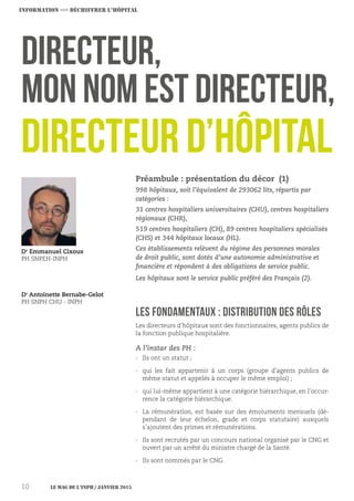 LES FONDAMENTAUX : Distribution des rôles
Directeur,
mon nom est Directeur,
Dr
Emmanuel Cixous
PH SNPEH-INPH
Dr
Antoinette Bernabe-Gelot
PH SNPH CHU - INPH
Préambule : présentation du décor (1)
998 hôpitaux, soit l’équivalent de 293062 lits, répartis par
catégories :
31 centres hospitaliers universitaires (CHU), centres hospitaliers
régionaux (CHR),
519 centres hospitaliers (CH), 89 centres hospitaliers spécialisés
(CHS) et 344 hôpitaux locaux (HL).
Ces établissements relèvent du régime des personnes morales
de droit public, sont dotés d’une autonomie administrative et
financière et répondent à des obligations de service public.
Les hôpitaux sont le service public préféré des Français (2).
Les directeurs d’hôpitaux sont des fonctionnaires, agents publics de
la fonction publique hospitalière.
A l’instar des PH :
›› Ils ont un statut ;
›› qui les fait appartenir à un corps (groupe d’agents publics de
même statut et appelés à occuper le même emploi) ;
›› qui lui-même appartient à une catégorie hiérarchique, en l’occur-
rence la catégorie hiérarchique.
›› La rémunération, est basée sur des émoluments mensuels (dé-
pendant de leur échelon, grade et corps statutaire) auxquels
s’ajoutent des primes et rémunérations.
›› Ils sont recrutés par un concours national organisé par le CNG et
ouvert par un arrêté du ministre chargé de la Santé.
›› Ils sont nommés par le CNG.
Directeur d’hôpital
INFORMATION ›››› DéchiffreR L’Hôpital
Le MAG de l’INPH / JANVIER 201510
 