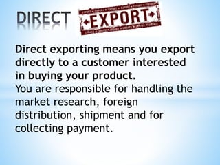 Direct exporting means you export 
directly to a customer interested 
in buying your product. 
You are responsible for handling the 
market research, foreign 
distribution, shipment and for 
collecting payment. 
 