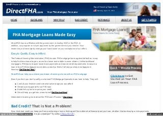 pdfcrowd.comopen in browser PRO version Are you a developer? Try out the HTML to PDF API
HOME GUIDELINES WHY FHA? BAD CREDIT REFINANCE ABOUT US GET STARTED
Equal Housing Opportunity
Monday April 15, 2013
Click Here to Get
Started on Your FHA
Loan Process.
FHA Mortgage Loans Made Easy
DirectFHA has no affiliation with the government, including HUD or the FHA. In
addition, our program is not pre-approved by the government or your lender. Your
lender may not necessarily change your loan based on your acceptance of our offers.
Easy to Qualify. Easy to Afford.
The Federal Housing Administration (FHA) insures FHA mortgage loans against default as a way
to help first-time home buyers, as well as lower and middle income citizens. Unlike traditional
mortgages, FHA loans require lower down payments and easier credit requirements to secure a
loan. In fact, FHA mortgages now make up nearly a third of all new purchase mortgages in
America. Get Started Now!
DirectFHA can help you achieve your dream of owning a home with an FHA mortgage.
Even if you think you don’t qualify, our trained FHA Mortgage Specialists are here to help. They will:
Look at your finances and see what price range you can afford
Obtain a pre-approval for an FHA loan
Establish a plan to improve your credit
We will help you get into a new home! Get Started Now!
Interested in learning more about the FHA Loan Process? Click here
Bad Credit? That is Not a Problem!
If you think bad credit can keep you from purchasing a home, think again! No matter what financial past you have, whether it be bankruptcy or late payments,
 