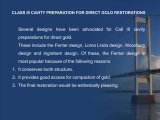 CLASS III CAVITY PREPARATION FOR DIRECT GOLD RESTORATIONS



   Several designs have been advocated for Call III cavity
   preparations for direct gold.
   These include the Ferrier design, Loma Linda design, Woodbury
   design and Ingraham design. Of these, the Ferrier design is
   most popular because of the following reasons:
1. It conserves tooth structure.
2. It provides good access for compaction of gold.
3. The final restoration would be esthetically pleasing.
 