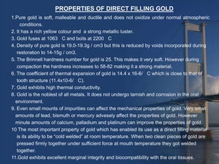 PROPERTIES OF DIRECT FILLING GOLD
1.Pure gold is soft, malleable and ductile and does not oxidize under normal atmospheric
     conditions.
2. It has a rich yellow colour and a strong metallic luster.
3. Gold fuses at 1063 C and boils at 2200 C
4. Density of pure gold is 19.0-19.3g / cm3 but this is reduced by voids incorporated during
   restoration to 14-15g / cm3.
5. The Brinnell hardness number for gold is 25. This makes it very soft. However during
   compaction the hardness increases to 58-82 making it a strong material.
6. The coefficient of thermal expansion of gold is 14.4 x 16-6/ C which is close to that of
   tooth structure (11.4x10-6/ C).
7. Gold exhibits high thermal conductivity.
8. Gold is the noblest of all metals. It does not undergo tarnish and corrosion in the oral
  environment.
9. Even small mounts of impurities can affect the mechanical properties of gold. Very small
  amounts of lead, bismuth or mercury advesely affect the properties of gold. However
  minute amounts of calcium, palladium and platinum can improve the properties of gold.
10 The most important property of gold which has enabled its use as a direct filling material
   is its ability to be “cold welded” at room temperature. When two clean pieces of gold are
   pressed firmly together under sufficient force at mouth temperature they got welded
   together.
11.Gold exhibits excellent marginal integrity and biocompatibility with the oral tissues.
 