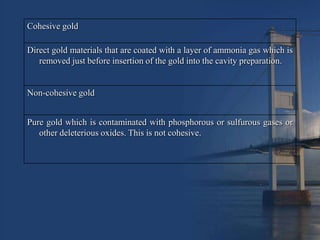 Cohesive gold

Direct gold materials that are coated with a layer of ammonia gas which is
   removed just before insertion of the gold into the cavity preparation.


Non-cohesive gold


Pure gold which is contaminated with phosphorous or sulfurous gases or
   other deleterious oxides. This is not cohesive.
 