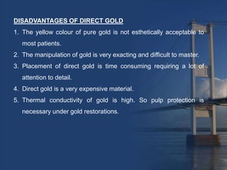 DISADVANTAGES OF DIRECT GOLD
1. The yellow colour of pure gold is not esthetically acceptable to
   most patients.
2. The manipulation of gold is very exacting and difficult to master.
3. Placement of direct gold is time consuming requiring a lot of
   attention to detail.
4. Direct gold is a very expensive material.
5. Thermal conductivity of gold is high. So pulp protection is
   necessary under gold restorations.
 