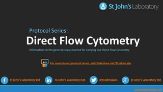 www.stjohnslabs.com
Protocol Series:
Direct Flow Cytometry
Information on the general steps required for carrying out Direct Flow Cytometry
St John's Laboratory Ltd St John's Laboratory Ltd @StJohnsLabs St John's Laboratory Ltd
For more in our protocol series, visit Slideshare.net/StJohnsLabs
 