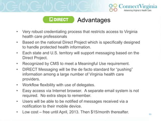 Advantages
•   Very robust credentialing process that restricts access to Virginia
    health care professionals
•   Based on the national Direct Project which is specifically designed
    to handle protected health information.
•   Each state and U.S. territory will support messaging based on the
    Direct Project.
•   Recognized by CMS to meet a Meaningful Use requirement.
•   DIRECT Messaging will be the de facto standard for “pushing”
    information among a large number of Virginia health care
    providers.
•   Workflow flexibility with use of delegates.
•   Easy access via Internet browser. A separate email system is not
    required. No extra steps to remember.
•   Users will be able to be notified of messages received via a
    notification to their mobile device.
•   Low cost – free until April, 2013. Then $15/month thereafter.         11
 