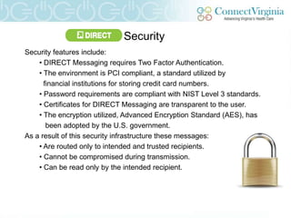 Security
Security features include:
    • DIRECT Messaging requires Two Factor Authentication.
    • The environment is PCI compliant, a standard utilized by
      financial institutions for storing credit card numbers.
    • Password requirements are compliant with NIST Level 3 standards.
    • Certificates for DIRECT Messaging are transparent to the user.
    • The encryption utilized, Advanced Encryption Standard (AES), has
       been adopted by the U.S. government.
As a result of this security infrastructure these messages:
    • Are routed only to intended and trusted recipients.
    • Cannot be compromised during transmission.
    • Can be read only by the intended recipient.
 