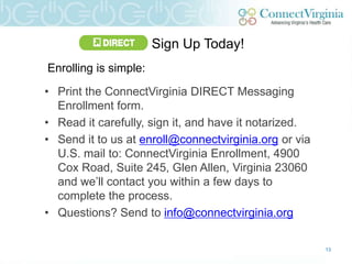 Sign Up Today!
Enrolling is simple:

• Print the ConnectVirginia DIRECT Messaging
  Enrollment form.
• Read it carefully, sign it, and have it notarized.
• Send it to us at enroll@connectvirginia.org or via
  U.S. mail to: ConnectVirginia Enrollment, 4900
  Cox Road, Suite 245, Glen Allen, Virginia 23060
  and we‟ll contact you within a few days to
  complete the process.
• Questions? Send to info@connectvirginia.org

                                                       13
 