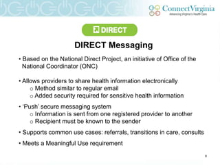 DIRECT Messaging
• Based on the National Direct Project, an initiative of Office of the
  National Coordinator (ONC)

• Allows providers to share health information electronically
     o Method similar to regular email
     o Added security required for sensitive health information
• „Push‟ secure messaging system
     o Information is sent from one registered provider to another
     o Recipient must be known to the sender
• Supports common use cases: referrals, transitions in care, consults
• Meets a Meaningful Use requirement
                                                                         8
 