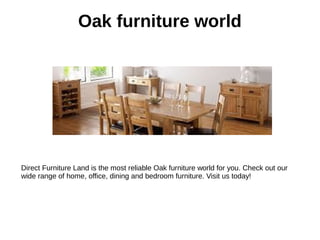 Oak furniture world
Direct Furniture Land is the most reliable Oak furniture world for you. Check out our
wide range of home, office, dining and bedroom furniture. Visit us today!
 