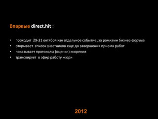 Впервые direct.hit :

•   проходит 29-31 октября как отдельное событие ,за рамками бизнес-форума
•   открывает список участников еще до завершения приема работ
•   показывает протоколы (оценки) жюрения
•   транслирует в эфир работу жюри




                                    2012
 