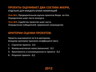 ПРОЕКТЫ ОЦЕНИВАЕТ ДВА СОСТАВА ЖЮРИ,
ОТДЕЛЬНО ДЛЯ КАЖДОГО БЛОКА НОМИНАЦИЙ
Этап №1. Предварительная оценка проектов Жюри on-line.
Определение шорт-листа конкурса
Этап №2. Судейство проектов шорт-листа.
Определение победителей. Церемония награждения


КРИТЕРИИ ОЦЕНКИ ПРОЕКТОВ:
Проекты оцениваются по 4-м критериям.
Каждому критерию присвоен коэффициент (вес).
1.   Стратегия проекта - 0,3
2.   Коммуникативная схема (механика) - 0,3
3.   Креативность и инновационность проекта - 0,2
4.   Результат проекта - 0,2




                                   2012
 