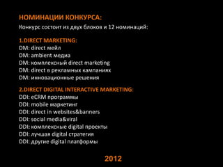 НОМИНАЦИИ КОНКУРСА:
Конкурс состоит из двух блоков и 12 номинаций:
1.DIRECT MARKETING:
DM: direct мейл
DM: аmbient медиа
DM: комплексный direct marketing
DM: direct в рекламных кампаниях
DM: инновационные решения
2.DIRECT DIGITAL INTERACTIVE MARKETING:
DDI: eCRM программы
DDI: mobile маркетинг
DDI: direct in websites&banners
DDI: social media&viral
DDI: комплексные digital проекты
DDI: лучшая digital стратегия
DDI: другие digital платформы
2012
 