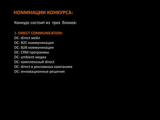 НОМИНАЦИИ КОНКУРСА:
1. DIRECT COMMUNICATION:
DC: direct мейл
DC: B2C коммуникации
DC: B2B коммуникации
DC: CRM программы
DC: аmbient медиа
DC: комплексный direct
DC: direct в рекламных кампаниях
DC: инновационные решения
Конкурс состоит из трех блоков:
 