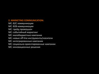 2. MARKETING COMMUNICATION:
MC: B2C коммуникации
MC: В2В коммуникации
MC: трейд промоушен
MC: событийный маркетинг
MC: малобюджетные кампании
MC: новые off-line инструменты/носители
MC: интегрированные кампании
MC: социально-ориентированные кампании
MC: инновационные решения
 