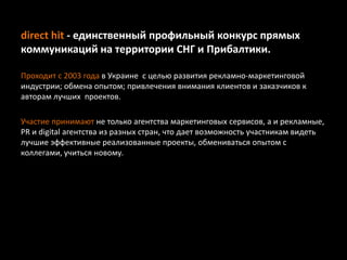 direct hit - единственный профильный конкурс прямых
коммуникаций на территории СНГ и Прибалтики.
Проходит с 2003 года в Украине с целью развития рекламно-маркетинговой
индустрии; обмена опытом; привлечения внимания клиентов и заказчиков к
авторам лучших проектов.
Участие принимают не только агентства маркетинговых сервисов, а и рекламные,
PR и digital агентства из разных стран, что дает возможность участникам видеть
лучшие эффективные реализованные проекты, обмениваться опытом с
коллегами, учиться новому.
 