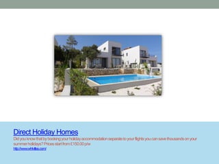 Direct Holiday Homes
Did you know that by booking your holiday accommodation separate to your flights you can save thousands on your
summer holidays? Prices start from £150.00 p/w
http://www.whlvillas.com/
 