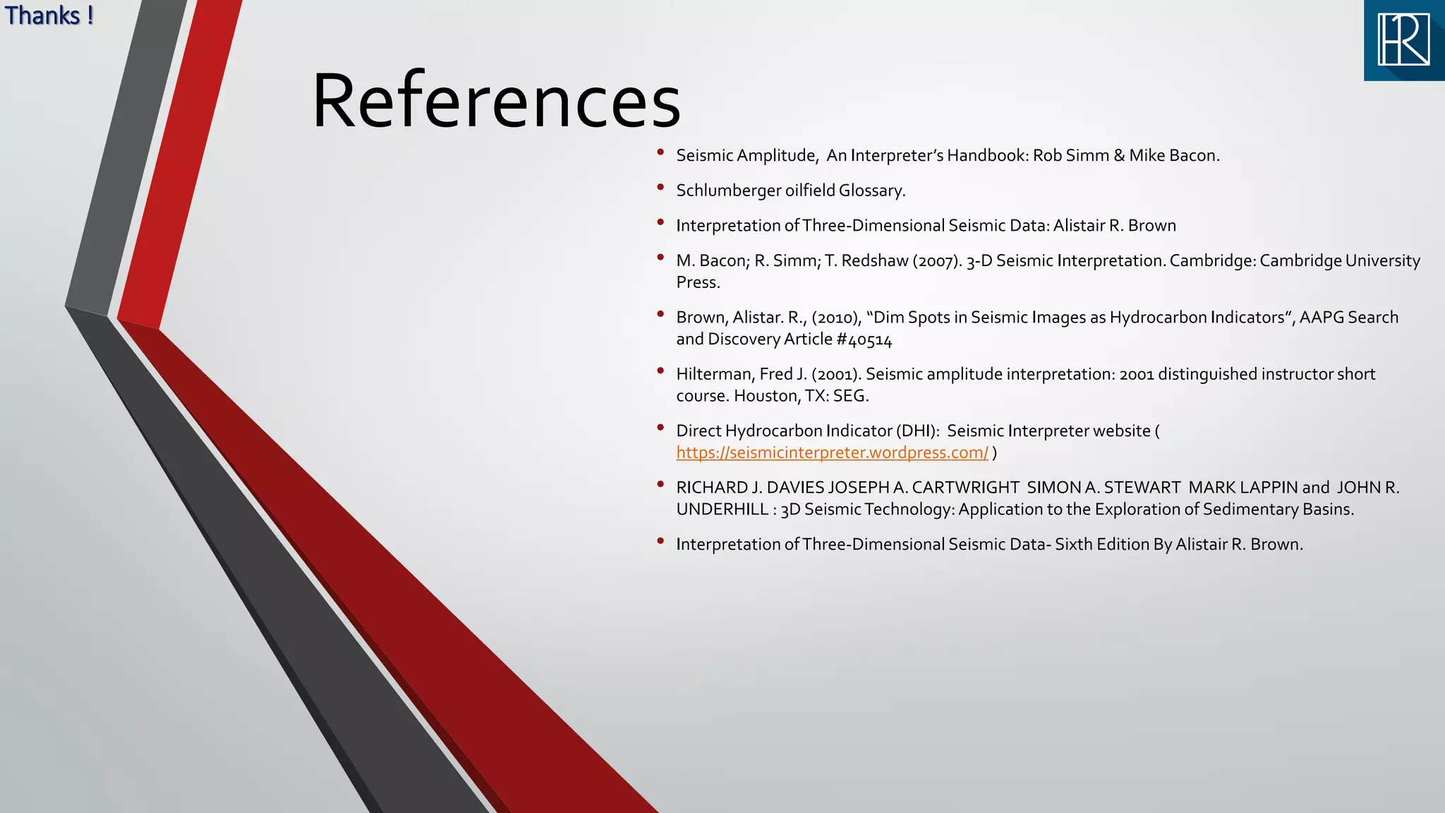 References• Seismic Amplitude, An Interpreter’s Handbook: Rob Simm & Mike Bacon.
• Schlumberger oilfield Glossary.
• Interpretation ofThree-Dimensional Seismic Data:Alistair R. Brown
• M. Bacon; R. Simm;T. Redshaw (2007). 3-D Seismic Interpretation.Cambridge:Cambridge University
Press.
• Brown,Alistar. R., (2010), “Dim Spots in Seismic Images as Hydrocarbon Indicators”,AAPG Search
and DiscoveryArticle #40514
• Hilterman, Fred J. (2001). Seismic amplitude interpretation: 2001 distinguished instructor short
course. Houston,TX: SEG.
• Direct Hydrocarbon Indicator (DHI): Seismic Interpreter website (
https://seismicinterpreter.wordpress.com/ )
• RICHARD J. DAVIES JOSEPH A.CARTWRIGHT SIMON A. STEWART MARK LAPPIN and JOHN R.
UNDERHILL : 3D SeismicTechnology:Application to the Exploration of Sedimentary Basins.
• Interpretation ofThree-Dimensional Seismic Data- Sixth Edition By Alistair R. Brown.
Thanks !
 