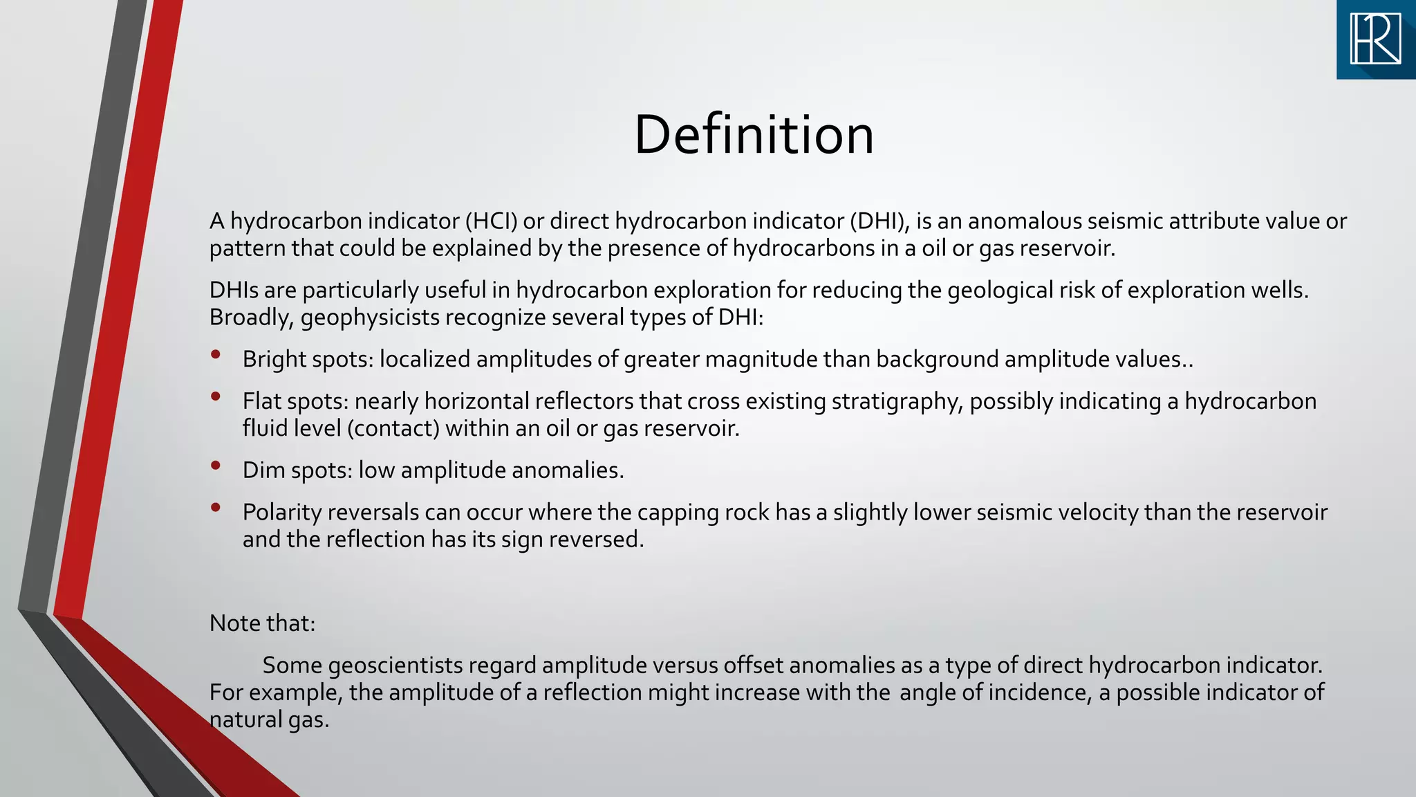Definition
A hydrocarbon indicator (HCI) or direct hydrocarbon indicator (DHI), is an anomalous seismic attribute value or
pattern that could be explained by the presence of hydrocarbons in a oil or gas reservoir.
DHIs are particularly useful in hydrocarbon exploration for reducing the geological risk of exploration wells.
Broadly, geophysicists recognize several types of DHI:
• Bright spots: localized amplitudes of greater magnitude than background amplitude values..
• Flat spots: nearly horizontal reflectors that cross existing stratigraphy, possibly indicating a hydrocarbon
fluid level (contact) within an oil or gas reservoir.
• Dim spots: low amplitude anomalies.
• Polarity reversals can occur where the capping rock has a slightly lower seismic velocity than the reservoir
and the reflection has its sign reversed.
Note that:
Some geoscientists regard amplitude versus offset anomalies as a type of direct hydrocarbon indicator.
For example, the amplitude of a reflection might increase with the angle of incidence, a possible indicator of
natural gas.
 