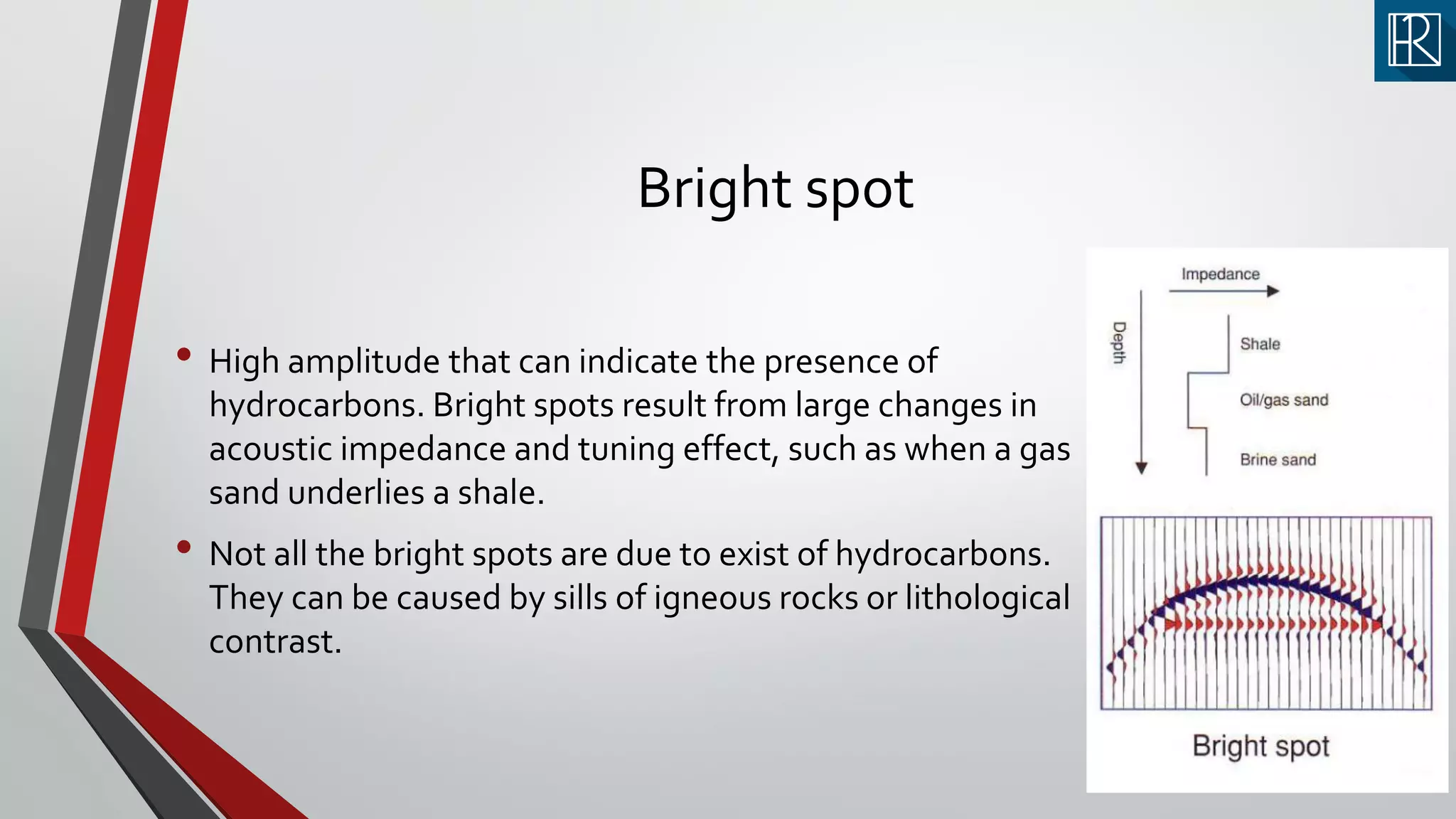 Bright spot
• High amplitude that can indicate the presence of
hydrocarbons. Bright spots result from large changes in
acoustic impedance and tuning effect, such as when a gas
sand underlies a shale.
• Not all the bright spots are due to exist of hydrocarbons.
They can be caused by sills of igneous rocks or lithological
contrast.
 