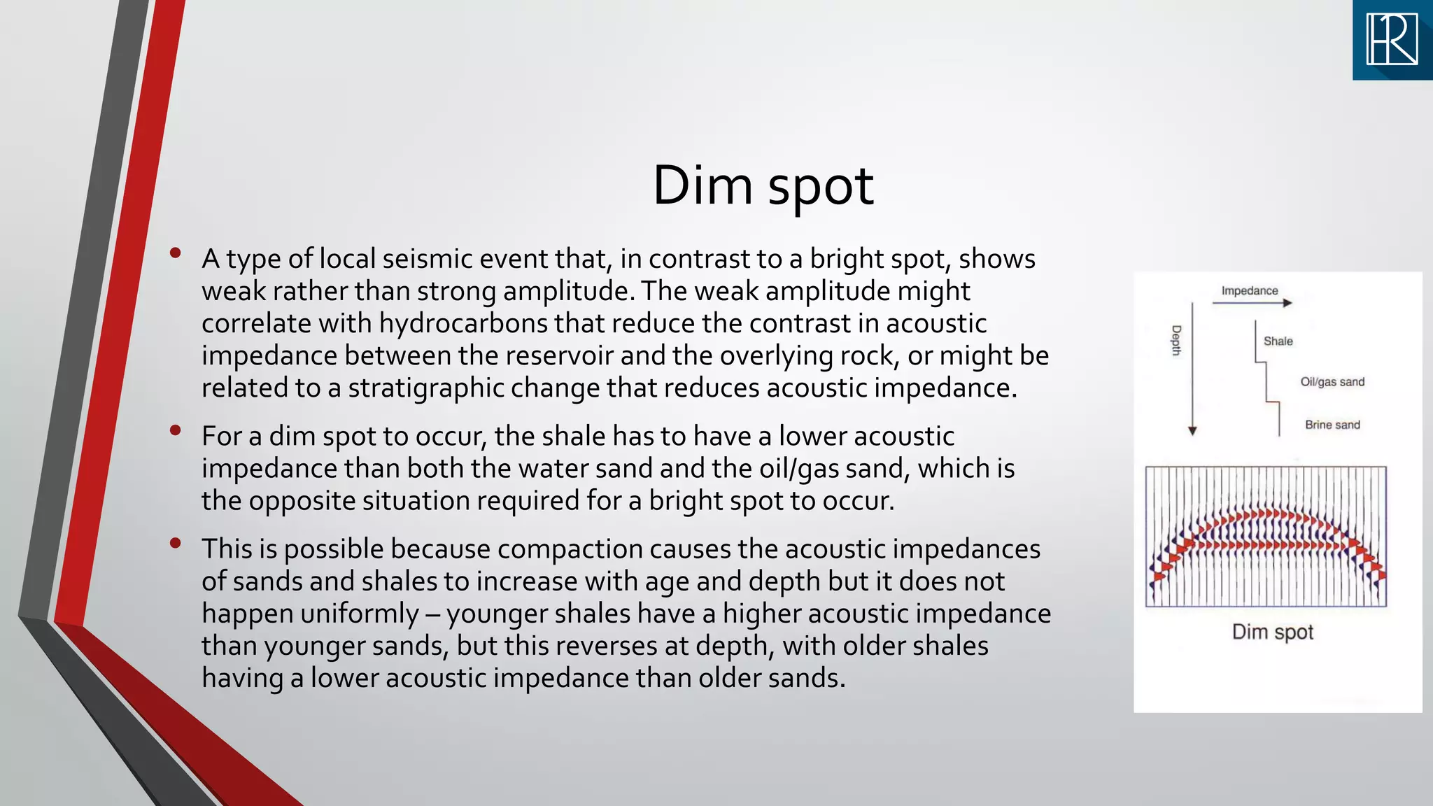 Dim spot
• A type of local seismic event that, in contrast to a bright spot, shows
weak rather than strong amplitude.The weak amplitude might
correlate with hydrocarbons that reduce the contrast in acoustic
impedance between the reservoir and the overlying rock, or might be
related to a stratigraphic change that reduces acoustic impedance.
• For a dim spot to occur, the shale has to have a lower acoustic
impedance than both the water sand and the oil/gas sand, which is
the opposite situation required for a bright spot to occur.
• This is possible because compaction causes the acoustic impedances
of sands and shales to increase with age and depth but it does not
happen uniformly – younger shales have a higher acoustic impedance
than younger sands, but this reverses at depth, with older shales
having a lower acoustic impedance than older sands.
 