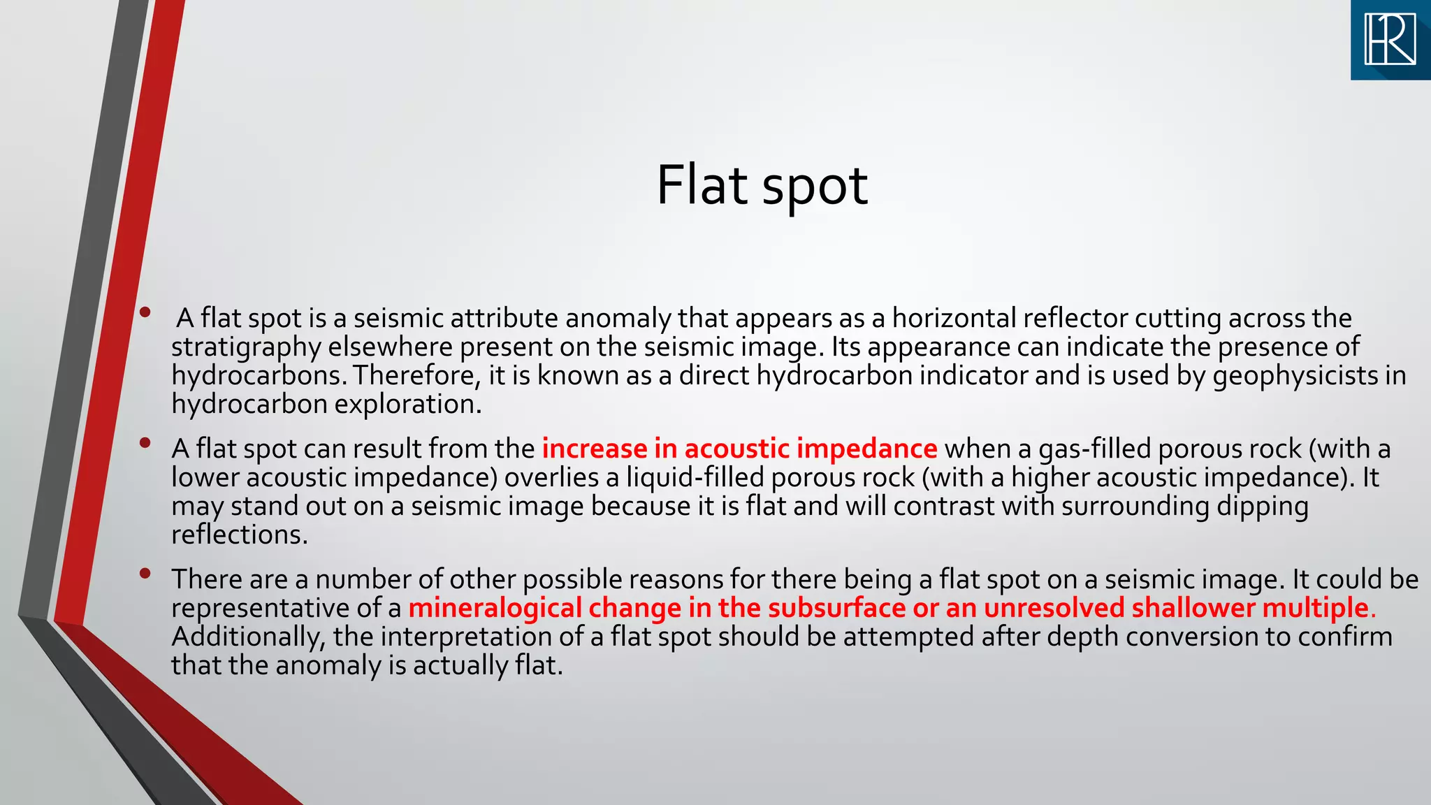 Flat spot
• A flat spot is a seismic attribute anomaly that appears as a horizontal reflector cutting across the
stratigraphy elsewhere present on the seismic image. Its appearance can indicate the presence of
hydrocarbons.Therefore, it is known as a direct hydrocarbon indicator and is used by geophysicists in
hydrocarbon exploration.
• A flat spot can result from the increase in acoustic impedance when a gas-filled porous rock (with a
lower acoustic impedance) overlies a liquid-filled porous rock (with a higher acoustic impedance). It
may stand out on a seismic image because it is flat and will contrast with surrounding dipping
reflections.
• There are a number of other possible reasons for there being a flat spot on a seismic image. It could be
representative of a mineralogical change in the subsurface or an unresolved shallower multiple.
Additionally, the interpretation of a flat spot should be attempted after depth conversion to confirm
that the anomaly is actually flat.
 