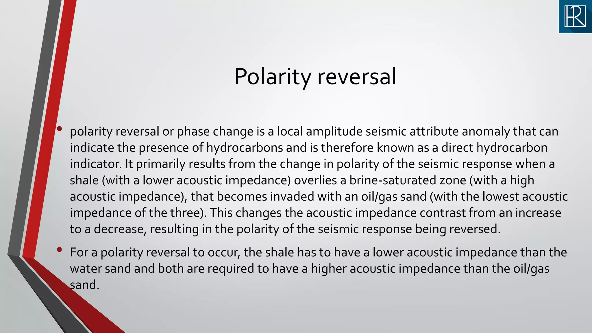 Polarity reversal
• polarity reversal or phase change is a local amplitude seismic attribute anomaly that can
indicate the presence of hydrocarbons and is therefore known as a direct hydrocarbon
indicator. It primarily results from the change in polarity of the seismic response when a
shale (with a lower acoustic impedance) overlies a brine-saturated zone (with a high
acoustic impedance), that becomes invaded with an oil/gas sand (with the lowest acoustic
impedance of the three).This changes the acoustic impedance contrast from an increase
to a decrease, resulting in the polarity of the seismic response being reversed.
• For a polarity reversal to occur, the shale has to have a lower acoustic impedance than the
water sand and both are required to have a higher acoustic impedance than the oil/gas
sand.
 