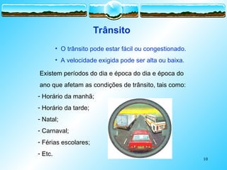 10
• O trânsito pode estar fácil ou congestionado.
• A velocidade exigida pode ser alta ou baixa.
Existem períodos do dia e época do dia e época do
ano que afetam as condições de trânsito, tais como:
- Horário da manhã;
- Horário da tarde;
- Natal;
- Carnaval;
- Férias escolares;
- Etc.
Trânsito
 